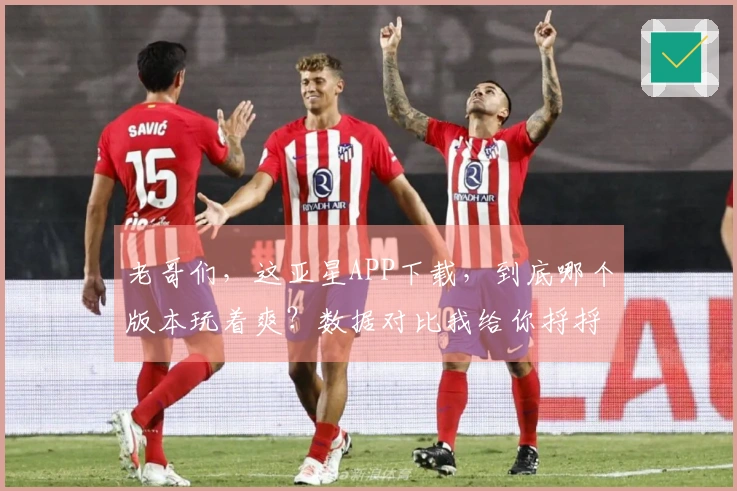 老哥们，这亚星APP下载，到底哪个版本玩着爽？数据对比我给你捋捋！