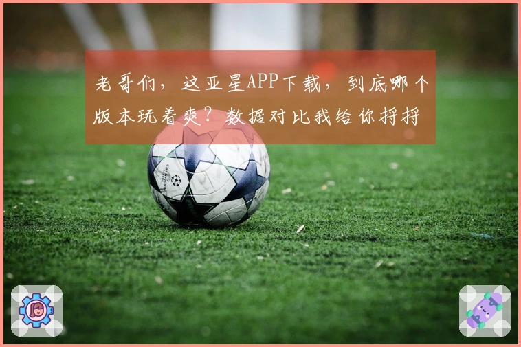 老哥们，这亚星APP下载，到底哪个版本玩着爽？数据对比我给你捋捋！